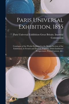 portada Paris Universal Exhibition, 1855: Catalogue of the Works Exhibited in the British Section of the Exhibition, in French and English; Together With Exhi (en Inglés)