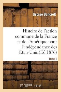 portada Histoire de l'Action Commune de la France Et de l'Amérique Pour l'Indépendance Des États-Unis. T. 1 (en Francés)