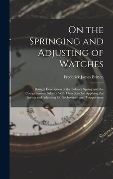 portada On the Springing and Adjusting of Watches: Being a Description of the Balance Spring and the Compensation Balance With Directions for Applying the Spr (en Inglés)
