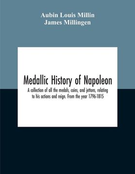 portada Medallic History Of Napoleon. A Collection Of All The Medals, Coins, And Jettons, Relating To His Actions And Reign. From The Year 1796-1815 (en Inglés)