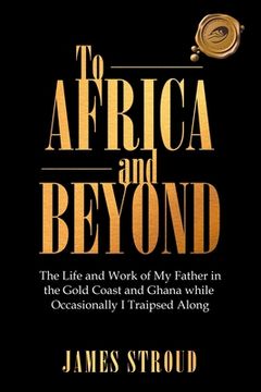 portada To Africa and Beyond: The Life and Work of My Father in the Gold Coast and Ghana While Occasionally I Traipsed Along