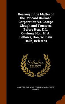 portada Hearing in the Matter of the Concord Railroad Corporation Vs. George Clough and Trustees, Before Hon. E. L. Cushing, Hon. H. A. Bellows, Hon, William (en Inglés)