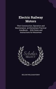 portada Electric Railway Motors: Their Construction, Operation and Maintenance. an Elementary Practical Handbook ... With Rules and Instructions for Mo (en Inglés)