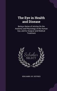 portada The Eye in Health and Disease: Being a Series of Articles On the Anatomy and Physiology of the Human Eye, and Its Surgical and Medical Treatment (en Inglés)