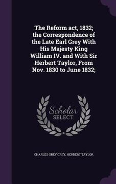 portada The Reform act, 1832; the Correspondence of the Late Earl Grey With His Majesty King William IV. and With Sir Herbert Taylor, From Nov. 1830 to June 1 (en Inglés)