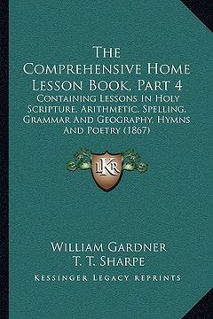portada the comprehensive home lesson book, part 4: containing lessons in holy scripture, arithmetic, spelling, grammar and geography, hymns and poetry (1867) (in English)