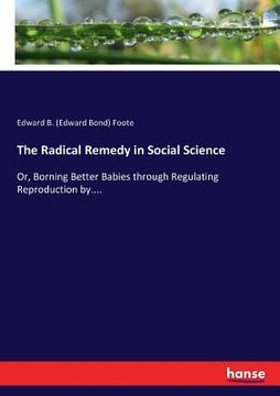 portada The Radical Remedy in Social Science: Or, Borning Better Babies through Regulating Reproduction by.... (en Inglés)