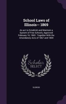 portada School Laws of Illinois-- 1869: An act to Establish and Maintain a System of Free Schools, Approved February 16, 1865: Together With the Amendatory Ac