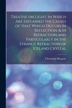 portada Treatise on Light, in Which Are Explained the Causes of That Which Occurs in Reflection, & in Refraction and Particularly in the Strange Refraction of (in English)