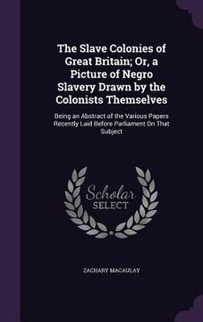 portada The Slave Colonies of Great Britain; Or, a Picture of Negro Slavery Drawn by the Colonists Themselves: Being an Abstract of the Various Papers Recentl (en Inglés)