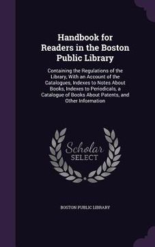 portada Handbook for Readers in the Boston Public Library: Containing the Regulations of the Library, With an Account of the Catalogues, Indexes to Notes Abou (en Inglés)