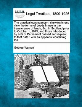 portada the practical conveyancer: shewing in one view the forms of deeds in use in the transference of lands, &c., in scotland prior to october 1, 1845,