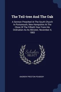 portada The Teil-tree And The Oak: A Sermon Preached At The South Church In Portsmouth, New Hampshire At The Close Of The Fiftieth Year From His Ordinati (in English)