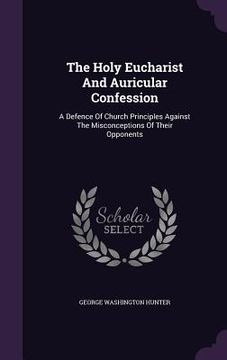 portada The Holy Eucharist And Auricular Confession: A Defence Of Church Principles Against The Misconceptions Of Their Opponents (in English)