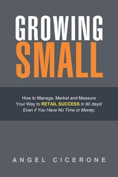 portada Growing Small: How to Manage, Market and Measure Your Way to Retail Success in 90 days! Even if You Have No Time or Money. (en Inglés)