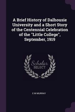 portada A Brief History of Dalhousie University and a Short Story of the Centennial Celebration of the "Little College", September, 1919 (en Inglés)
