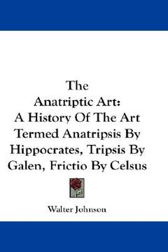 portada the anatriptic art: a history of the art termed anatripsis by hippocrates, tripsis by galen, frictio by celsus (in English)