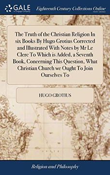 portada The Truth of the Christian Religion in Six Books by Hugo Grotius Corrected and Illustrated with Notes by MR Le Clerc to Which Is Added, a Seventh ... Church We Ought to Join Ourselves to 