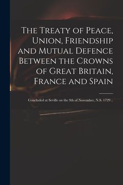 portada The Treaty of Peace, Union, Friendship and Mutual Defence Between the Crowns of Great Britain, France and Spain: Concluded at Seville on the 9th of No (en Inglés)