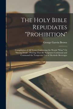 portada The Holy Bible Repudiates "prohibition": Compilation of All Verses Containing the Words "wine" Or "strong Drink", Proving That the Scriptures Commend (en Inglés)
