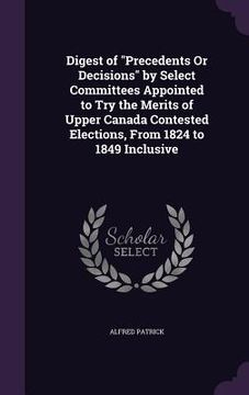 portada Digest of "Precedents Or Decisions" by Select Committees Appointed to Try the Merits of Upper Canada Contested Elections, From 1824 to 1849 Inclusive (in English)