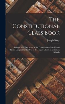 portada The Constitutional Class Book: Being a Brief Exposition of the Constitution of the United States. Designed for the use of the Higher Classes in Commo (en Inglés)