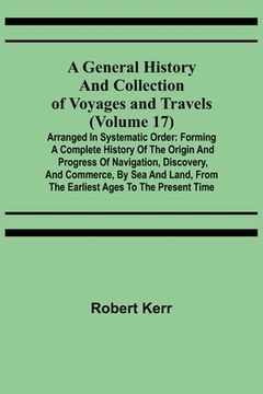 portada A General History and Collection of Voyages and Travels (Volume 17); Arranged in Systematic Order: Forming a Complete History of the Origin and Progre (in English)