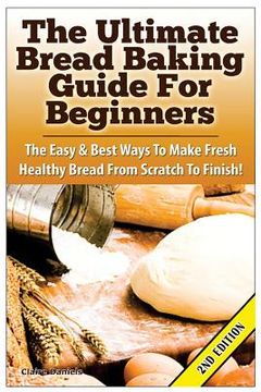 portada The Ultimate Bread Baking Guide For Beginners: The Easy & Best Ways To Make Fresh Healthy Bread From Scratch To Finish (in English)