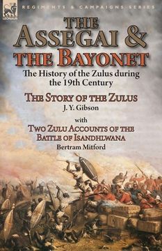 portada The Assegai and the Bayonet: the History of the Zulus during the 19th Century-The Story of the Zulus by J. Y. Gibson, With Two Zulu Accounts of the (en Inglés)
