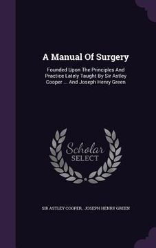 portada A Manual Of Surgery: Founded Upon The Principles And Practice Lately Taught By Sir Astley Cooper ... And Joseph Henry Green (en Inglés)