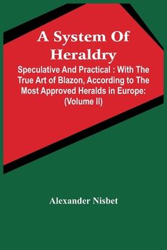 portada A System Of Heraldry: Speculative And Practical: With The True Art Of Blazon, According To The Most Approved Heralds In Europe: Illustrated 