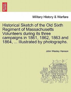 portada historical sketch of the old sixth regiment of massachusetts volunteers during its three campaigns in 1861, 1862, 1863 and 1864, ... illustrated by ph (in English)