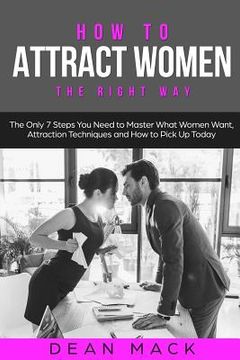 portada How to Attract Women: The Right Way - The Only 7 Steps You Need to Master What Women Want, Attraction Techniques and How to Pick Up Today (in English)