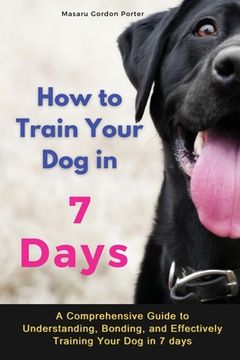 portada How to Train Your Dog in 7 Days-A Comprehensive Guide to Understanding, Bonding, and Effectively Training Your Dog in 7 days: Includes Case Studies an (en Inglés)