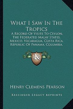 portada what i saw in the tropics: a record of visits to ceylon, the federated malay states, mexico, nicaragua, costa rica, republic of panama, columbia, (en Inglés)