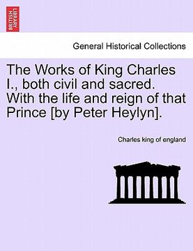 portada the works of king charles i., both civil and sacred. with the life and reign of that prince [by peter heylyn].