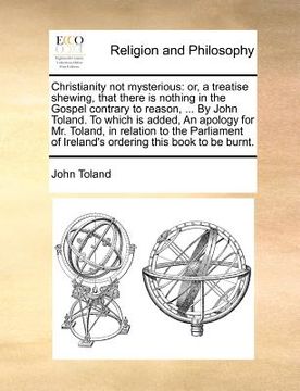 portada christianity not mysterious: or, a treatise shewing, that there is nothing in the gospel contrary to reason, ... by john toland. to which is added,