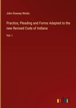 portada Practice, Pleading and Forms Adapted to the new Revised Code of Indiana: Vol. I (en Inglés)