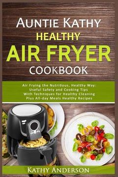 portada Auntie Kathy Healthy Air Fryer Cookbook: Air Frying the Nutritious, Healthy Way: Useful, Safety and Cooking Tips With Techniques for Healthy Cleaning (en Inglés)