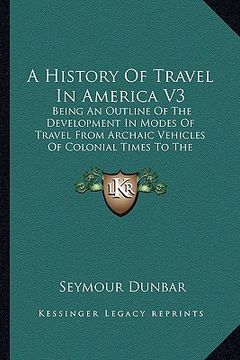 portada a history of travel in america v3: being an outline of the development in modes of travel from archaic vehicles of colonial times to the completion (en Inglés)