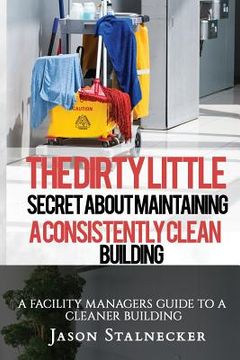 portada The Dirty Little Secret About Maintaining a Consistently Clean Building: A Facility Managers Guide to a Cleaner Building (en Inglés)