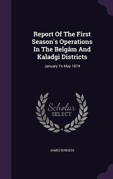 portada Report Of The First Season's Operations In The Belgâm And Kaladgi Districts: January To May 1874 (en Inglés)