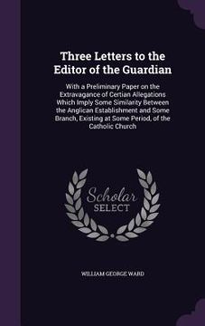 portada Three Letters to the Editor of the Guardian: With a Preliminary Paper on the Extravagance of Certian Allegations Which Imply Some Similarity Between t (en Inglés)