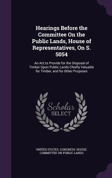 portada Hearings Before the Committee On the Public Lands, House of Representatives, On S. 5054: An Act to Provide for the Disposal of Timber Upon Public Land