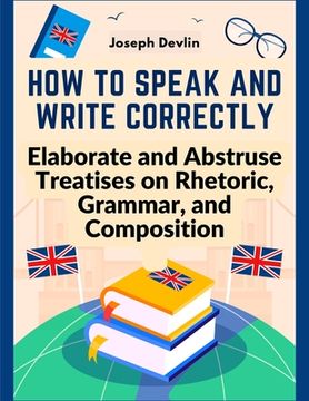 portada How to Speak and Write Correctly: Elaborate and Abstruse Treatises on Rhetoric, Grammar, and Composition (in English)