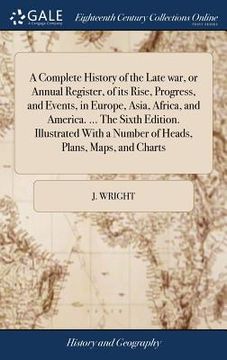 portada A Complete History of the Late war, or Annual Register, of its Rise, Progress, and Events, in Europe, Asia, Africa, and America. ... The Sixth Edition