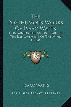 portada the posthumous works of isaac watts: containing the second part of the improvement of the mind (1754) (en Inglés)