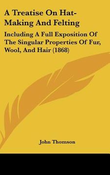 portada a treatise on hat-making and felting: including a full exposition of the singular properties of fur, wool, and hair (1868) (en Inglés)