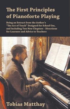 portada The First Principles of Pianoforte Playing: Being an Extract from the Author's "The Act of Touch" Designed for School Use, and Including Two New Chapt (en Inglés)