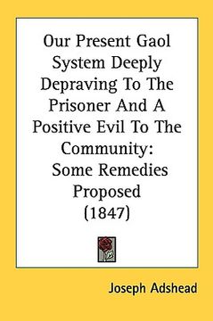 portada our present gaol system deeply depraving to the prisoner and a positive evil to the community: some remedies proposed (1847) (en Inglés)